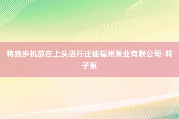 将跑步机放在上头进行迁徙福州泵业有限公司-转子泵