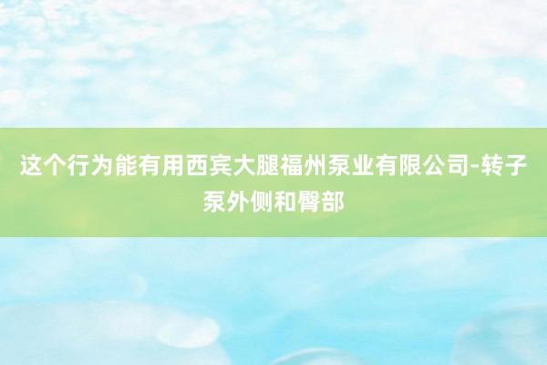 这个行为能有用西宾大腿福州泵业有限公司-转子泵外侧和臀部